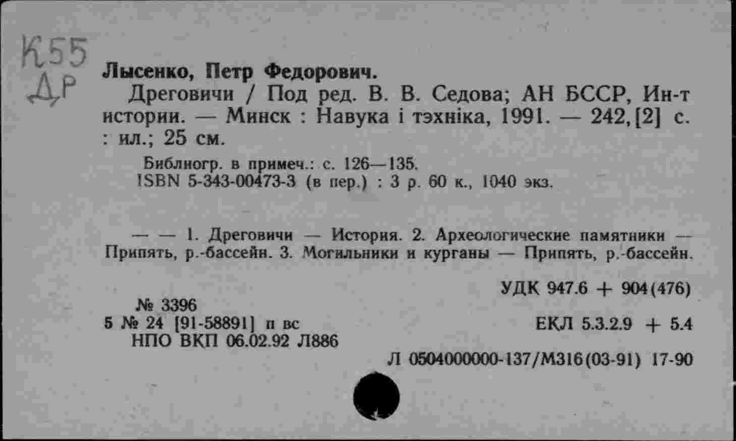 ﻿К55 ДР
Лысенко, Петр Федорович.
Дреговичи / Под ред. В. В. Седова; АН БССР, Ин-т истории. — Минск : Навука і тзхніка, 1991. — 242,(2] с. : ил.; 25 см.
Библиогр. в примем.: с. 126—135.
ISBN 5-343-00473-3 (в пер.) : 3 р . 60 к., 1040 экз.
— — 1. Дреговичи — История. 2. Археологические памятники — Припять, р.-бассейн. 3. Могильники и курганы — Припять, р.-бассейн.
№ 3396
5 № 24 [91-58891] п вс НПО ВКП 06.02.92 Л886
УДК 947.6 + 904(476)
ЕКЛ 5.3.2.9 + 5.4
Л 0504000000-137/M316 (03-91) 17-90